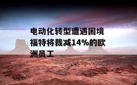 电动化转型遭遇困境 福特将裁减14%的欧洲员工