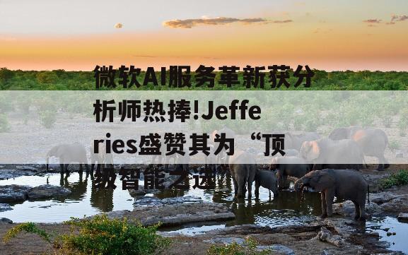 微软AI服务革新获分析师热捧!Jefferies盛赞其为“顶级智能之选”