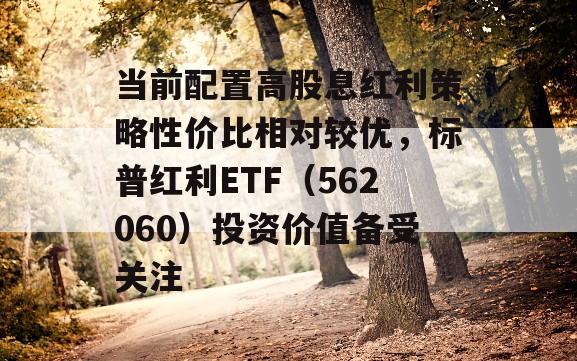 当前配置高股息红利策略性价比相对较优，标普红利ETF（562060）投资价值备受关注